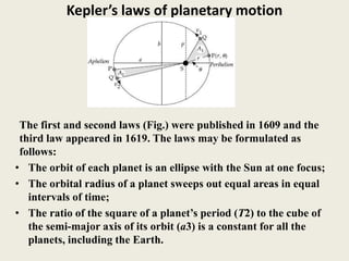 Kepler’s laws of planetary motion
The first and second laws (Fig.) were published in 1609 and the
third law appeared in 1619. The laws may be formulated as
follows:
• The orbit of each planet is an ellipse with the Sun at one focus;
• The orbital radius of a planet sweeps out equal areas in equal
intervals of time;
• The ratio of the square of a planet’s period (T2) to the cube of
the semi-major axis of its orbit (a3) is a constant for all the
planets, including the Earth.
 