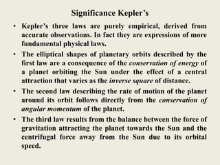 Significance Kepler’s
• Kepler’s three laws are purely empirical, derived from
accurate observations. In fact they are expressions of more
fundamental physical laws.
• The elliptical shapes of planetary orbits described by the
first law are a consequence of the conservation of energy of
a planet orbiting the Sun under the effect of a central
attraction that varies as the inverse square of distance.
• The second law describing the rate of motion of the planet
around its orbit follows directly from the conservation of
angular momentum of the planet.
• The third law results from the balance between the force of
gravitation attracting the planet towards the Sun and the
centrifugal force away from the Sun due to its orbital
speed.
 