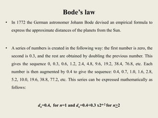 Bode’s law
• In 1772 the German astronomer Johann Bode devised an empirical formula to
express the approximate distances of the planets from the Sun.
• A series of numbers is created in the following way: the first number is zero, the
second is 0.3, and the rest are obtained by doubling the previous number. This
gives the sequence 0, 0.3, 0.6, 1.2, 2.4, 4.8, 9.6, 19.2, 38.4, 76.8, etc. Each
number is then augmented by 0.4 to give the sequence: 0.4, 0.7, 1.0, 1.6, 2.8,
5.2, 10.0, 19.6, 38.8, 77.2, etc. This series can be expressed mathematically as
follows:
dn=0.4, for n=1 and dn=0.4+0.3 x2n-2 for n>2
 