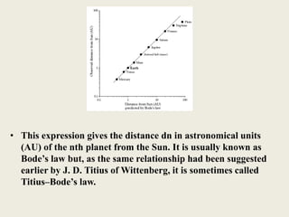 • This expression gives the distance dn in astronomical units
(AU) of the nth planet from the Sun. It is usually known as
Bode’s law but, as the same relationship had been suggested
earlier by J. D. Titius of Wittenberg, it is sometimes called
Titius–Bode’s law.
 