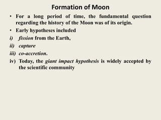 Formation of Moon
• For a long period of time, the fundamental question
regarding the history of the Moon was of its origin.
• Early hypotheses included
i) fission from the Earth,
ii) capture
iii) co-accretion.
iv) Today, the giant impact hypothesis is widely accepted by
the scientific community
 