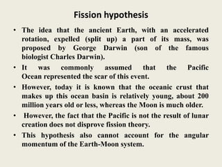 Fission hypothesis
• The idea that the ancient Earth, with an accelerated
rotation, expelled (split up) a part of its mass, was
proposed by George Darwin (son of the famous
biologist Charles Darwin).
• It was commonly assumed that the Pacific
Ocean represented the scar of this event.
• However, today it is known that the oceanic crust that
makes up this ocean basin is relatively young, about 200
million years old or less, whereas the Moon is much older.
• However, the fact that the Pacific is not the result of lunar
creation does not disprove fission theory.
• This hypothesis also cannot account for the angular
momentum of the Earth-Moon system.
 