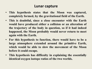 Lunar capture
• This hypothesis states that the Moon was captured,
completely formed, by the gravitational field of the Earth.
• This is doubtful, since a close encounter with the Earth
would have produced either a collision or an alteration of
the trajectory of the body in question, so if it had indeed
happened, the Moon probably would never return to meet
again with the Earth.
• For this hypothesis to function, there would have to be a
large atmosphere extended around the primitive Earth,
which would be able to slow the movement of the Moon
before it could escape.
• This hypothesis has difficulty in explaining the essentially
identical oxygen isotope ratios of the two worlds.
 