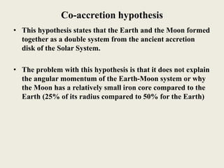 Co-accretion hypothesis
• This hypothesis states that the Earth and the Moon formed
together as a double system from the ancient accretion
disk of the Solar System.
• The problem with this hypothesis is that it does not explain
the angular momentum of the Earth-Moon system or why
the Moon has a relatively small iron core compared to the
Earth (25% of its radius compared to 50% for the Earth)
 