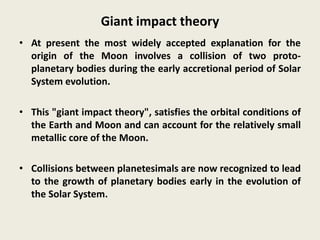 Giant impact theory
• At present the most widely accepted explanation for the
origin of the Moon involves a collision of two proto-
planetary bodies during the early accretional period of Solar
System evolution.
• This "giant impact theory", satisfies the orbital conditions of
the Earth and Moon and can account for the relatively small
metallic core of the Moon.
• Collisions between planetesimals are now recognized to lead
to the growth of planetary bodies early in the evolution of
the Solar System.
 