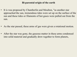 Bi-parental origin of the earth
• It is was proposed by Chamberlin and Moulton, "as another star
approached the sun, tremendous tides were set up on the surface of the
sun and these tides or filaments of hot gases were pulled out from the
sun.
• As the star passed, these arms of gas were given a rotational motion.
• After the star was gone, the gaseous matter in these arms condensed
into solid material and gradually drew together to form planets,
 