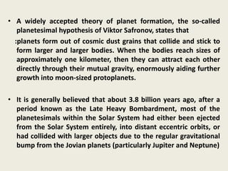 • A widely accepted theory of planet formation, the so-called
planetesimal hypothesis of Viktor Safronov, states that
:planets form out of cosmic dust grains that collide and stick to
form larger and larger bodies. When the bodies reach sizes of
approximately one kilometer, then they can attract each other
directly through their mutual gravity, enormously aiding further
growth into moon-sized protoplanets.
• It is generally believed that about 3.8 billion years ago, after a
period known as the Late Heavy Bombardment, most of the
planetesimals within the Solar System had either been ejected
from the Solar System entirely, into distant eccentric orbits, or
had collided with larger objects due to the regular gravitational
bump from the Jovian planets (particularly Jupiter and Neptune)
 
