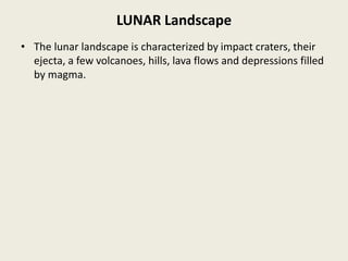 LUNAR Landscape
• The lunar landscape is characterized by impact craters, their
ejecta, a few volcanoes, hills, lava flows and depressions filled
by magma.
 