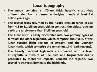 Lunar topography
• The moon contains a ~70-km thick basaltic crust that
differentiated from a denser, underlying mantle at least 4.4
billion years ago.
• The crustal rocks returned by the Apollo Mission range in age
from 4.3 to 3.1 billion years old. In contrast, the oldest rocks on
earth are rarely more than 3 billion years old.
• The lunar crust is easily discernible into two primary types of
terrains: the older highlands, which comprise about 83% of the
lunar surface (light regions in image), and the younger
lunar maria, which comprise the remaining 17% (dark regions).
• The heavily cratered highlands are covered with a layer
of regolith, a mixture of fine dust and fragmented debris
generated by meteorite impacts. Beneath the regolith, two
crustal rocks types dominate the highlands.
 