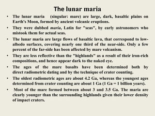 The lunar maria
• The lunar maria (singular: mare) are large, dark, basaltic plains on
Earth's Moon, formed by ancient volcanic eruptions.
• They were dubbed maria, Latin for "seas", by early astronomers who
mistook them for actual seas.
• The lunar maria are large flows of basaltic lava, that correspond to low-
albedo surfaces, covering nearly one third of the near-side. Only a few
percent of the far-side has been affected by mare volcanism.
• They are less reflective than the "highlands" as a result of their iron-rich
compositions, and hence appear dark to the naked eye.
• The ages of the mare basalts have been determined both by
direct radiometric dating and by the technique of crater counting.
• The oldest radiometric ages are about 4.2 Ga, whereas the youngest ages
determined from crater counting are about 1 Ga (1 Ga = 1 billion years).
• Most of the mare formed between about 3 and 3.5 Ga. The maria are
clearly younger than the surrounding highlands given their lower density
of impact craters.
 