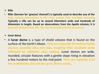  Rille
• Rille (German for 'groove/ channel') is typically used to describe any of the
long, narrow depressions in the lunar surface that resemble channels.
Typically a rille can be up to several kilometers wide and hundreds of
kilometers in length. Based on observations from the Apollo mission, it is
generally believed that this rille was formed by volcanic processes.
 lunar dome
• A lunar dome is a type of shield volcano that is found on the
surface of the Earth's Moon. They are typically formed by highly
viscous, possibly silica-rich lava, erupting from localized vents
followed by relatively slow cooling. Lunar domes are wide,
rounded, circular features with a gentle slope rising in elevation
a few hundred meters to the mid-point. They are typically 8-12
km in diameter, but can be up to 20 km across.
 