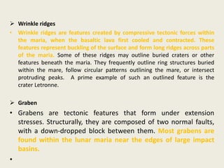  Wrinkle ridges
• Wrinkle ridges are features created by compressive tectonic forces within
the maria, when the basaltic lava first cooled and contracted. These
features represent buckling of the surface and form long ridges across parts
of the maria. Some of these ridges may outline buried craters or other
features beneath the maria. They frequently outline ring structures buried
within the mare, follow circular patterns outlining the mare, or intersect
protruding peaks. A prime example of such an outlined feature is the
crater Letronne.
 Graben
• Grabens are tectonic features that form under extension
stresses. Structurally, they are composed of two normal faults,
with a down-dropped block between them. Most grabens are
found within the lunar maria near the edges of large impact
basins.
•
 