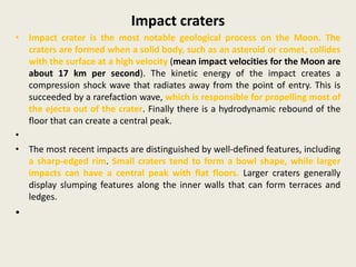 Impact craters
• Impact crater is the most notable geological process on the Moon. The
craters are formed when a solid body, such as an asteroid or comet, collides
with the surface at a high velocity (mean impact velocities for the Moon are
about 17 km per second). The kinetic energy of the impact creates a
compression shock wave that radiates away from the point of entry. This is
succeeded by a rarefaction wave, which is responsible for propelling most of
the ejecta out of the crater. Finally there is a hydrodynamic rebound of the
floor that can create a central peak.
•
• The most recent impacts are distinguished by well-defined features, including
a sharp-edged rim. Small craters tend to form a bowl shape, while larger
impacts can have a central peak with flat floors. Larger craters generally
display slumping features along the inner walls that can form terraces and
ledges.
•
 