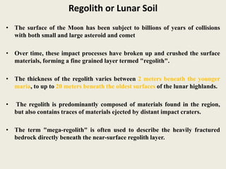 Regolith or Lunar Soil
• The surface of the Moon has been subject to billions of years of collisions
with both small and large asteroid and comet
• Over time, these impact processes have broken up and crushed the surface
materials, forming a fine grained layer termed "regolith".
• The thickness of the regolith varies between 2 meters beneath the younger
maria, to up to 20 meters beneath the oldest surfaces of the lunar highlands.
• The regolith is predominantly composed of materials found in the region,
but also contains traces of materials ejected by distant impact craters.
• The term "mega-regolith" is often used to describe the heavily fractured
bedrock directly beneath the near-surface regolith layer.
 