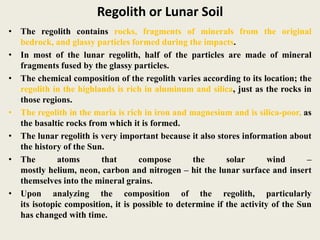Regolith or Lunar Soil
• The regolith contains rocks, fragments of minerals from the original
bedrock, and glassy particles formed during the impacts.
• In most of the lunar regolith, half of the particles are made of mineral
fragments fused by the glassy particles.
• The chemical composition of the regolith varies according to its location; the
regolith in the highlands is rich in aluminum and silica, just as the rocks in
those regions.
• The regolith in the maria is rich in iron and magnesium and is silica-poor, as
the basaltic rocks from which it is formed.
• The lunar regolith is very important because it also stores information about
the history of the Sun.
• The atoms that compose the solar wind –
mostly helium, neon, carbon and nitrogen – hit the lunar surface and insert
themselves into the mineral grains.
• Upon analyzing the composition of the regolith, particularly
its isotopic composition, it is possible to determine if the activity of the Sun
has changed with time.
 