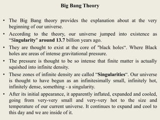 Big Bang Theory
• The Big Bang theory provides the explanation about at the very
beginning of our universe.
• According to the theory, our universe jumped into existence as
“Singularity" around 13.7 billion years ago.
• They are thought to exist at the core of "black holes“. Where Black
holes are areas of intense gravitational pressure.
• The pressure is thought to be so intense that finite matter is actually
squished into infinite density.
• These zones of infinite density are called “Singularities“. Our universe
is thought to have begun as an infinitesimally small, infinitely hot,
infinitely dense, something - a singularity.
• After its initial appearance, it apparently inflated, expanded and cooled,
going from very-very small and very-very hot to the size and
temperature of our current universe. It continues to expand and cool to
this day and we are inside of it.
 