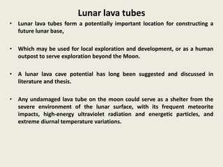 Lunar lava tubes
• Lunar lava tubes form a potentially important location for constructing a
future lunar base,
• Which may be used for local exploration and development, or as a human
outpost to serve exploration beyond the Moon.
• A lunar lava cave potential has long been suggested and discussed in
literature and thesis.
• Any undamaged lava tube on the moon could serve as a shelter from the
severe environment of the lunar surface, with its frequent meteorite
impacts, high-energy ultraviolet radiation and energetic particles, and
extreme diurnal temperature variations.
 