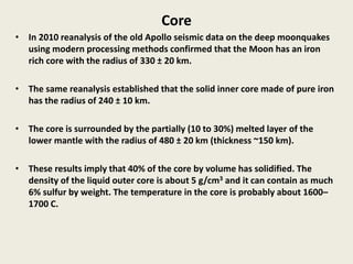 Core
• In 2010 reanalysis of the old Apollo seismic data on the deep moonquakes
using modern processing methods confirmed that the Moon has an iron
rich core with the radius of 330 ± 20 km.
• The same reanalysis established that the solid inner core made of pure iron
has the radius of 240 ± 10 km.
• The core is surrounded by the partially (10 to 30%) melted layer of the
lower mantle with the radius of 480 ± 20 km (thickness ~150 km).
• These results imply that 40% of the core by volume has solidified. The
density of the liquid outer core is about 5 g/cm3 and it can contain as much
6% sulfur by weight. The temperature in the core is probably about 1600–
1700 C.
 