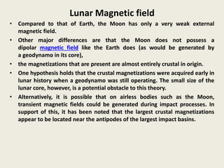 Lunar Magnetic field
• Compared to that of Earth, the Moon has only a very weak external
magnetic field.
• Other major differences are that the Moon does not possess a
dipolar magnetic field like the Earth does (as would be generated by
a geodynamo in its core),
• the magnetizations that are present are almost entirely crustal in origin.
• One hypothesis holds that the crustal magnetizations were acquired early in
lunar history when a geodynamo was still operating. The small size of the
lunar core, however, is a potential obstacle to this theory.
• Alternatively, it is possible that on airless bodies such as the Moon,
transient magnetic fields could be generated during impact processes. In
support of this, it has been noted that the largest crustal magnetizations
appear to be located near the antipodes of the largest impact basins.
 