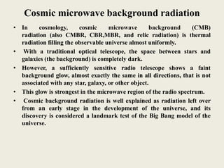 Cosmic microwave background radiation
• In cosmology, cosmic microwave background (CMB)
radiation (also CMBR, CBR,MBR, and relic radiation) is thermal
radiation filling the observable universe almost uniformly.
• With a traditional optical telescope, the space between stars and
galaxies (the background) is completely dark.
• However, a sufficiently sensitive radio telescope shows a faint
background glow, almost exactly the same in all directions, that is not
associated with any star, galaxy, or other object.
• This glow is strongest in the microwave region of the radio spectrum.
• Cosmic background radiation is well explained as radiation left over
from an early stage in the development of the universe, and its
discovery is considered a landmark test of the Big Bang model of the
universe.
 
