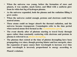 • When the universe was young, before the formation of stars and
planets, it was smaller, much hotter, and filled with a uniform glow
from its white-hot fog of hydrogen plasma.
• As the universe expanded, both the plasma and the radiation filling it
grew cooler.
• When the universe cooled enough, protons and electrons could form
neutral atoms.
• These atoms could no longer absorb the thermal radiation, and the
universe became transparent. Cosmologists refer to the time period
when neutral atoms first formed as the recombination epoch.
• The event shortly after of photons starting to travel freely through
space rather than constantly scattering with electrons and protons in
plasma is referred to as photon decoupling.
• The photons that existed at the time of photon decoupling have been
propagating ever since, though growing fainter and less energetic, since
the expansion of space causes their wavelength to increase over time
(and wavelength is inversely proportional to energy according to
Planck's relation).
 