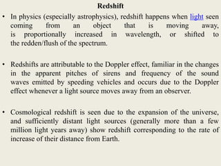Redshift
• In physics (especially astrophysics), redshift happens when light seen
coming from an object that is moving away,
is proportionally increased in wavelength, or shifted to
the redden/flush of the spectrum.
• Redshifts are attributable to the Doppler effect, familiar in the changes
in the apparent pitches of sirens and frequency of the sound
waves emitted by speeding vehicles and occurs due to the Doppler
effect whenever a light source moves away from an observer.
• Cosmological redshift is seen due to the expansion of the universe,
and sufficiently distant light sources (generally more than a few
million light years away) show redshift corresponding to the rate of
increase of their distance from Earth.
 