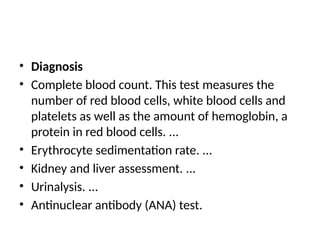 • Diagnosis
• Complete blood count. This test measures the
number of red blood cells, white blood cells and
platelets as well as the amount of hemoglobin, a
protein in red blood cells. ...
• Erythrocyte sedimentation rate. ...
• Kidney and liver assessment. ...
• Urinalysis. ...
• Antinuclear antibody (ANA) test.
 