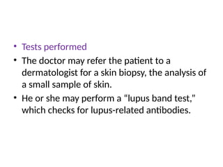 • Tests performed
• The doctor may refer the patient to a
dermatologist for a skin biopsy, the analysis of
a small sample of skin.
• He or she may perform a “lupus band test,”
which checks for lupus-related antibodies.
 