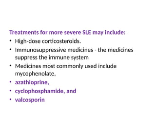 Treatments for more severe SLE may include:
• High-dose corticosteroids.
• Immunosuppressive medicines - the medicines
suppress the immune system
• Medicines most commonly used include
mycophenolate,
• azathioprine,
• cyclophosphamide, and
• valcosporin
 