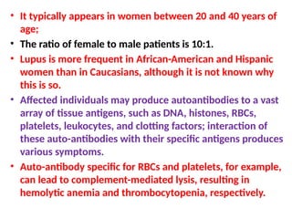 • It typically appears in women between 20 and 40 years of
age;
• The ratio of female to male patients is 10:1.
• Lupus is more frequent in African-American and Hispanic
women than in Caucasians, although it is not known why
this is so.
• Affected individuals may produce autoantibodies to a vast
array of tissue antigens, such as DNA, histones, RBCs,
platelets, leukocytes, and clotting factors; interaction of
these auto-antibodies with their specific antigens produces
various symptoms.
• Auto-antibody specific for RBCs and platelets, for example,
can lead to complement-mediated lysis, resulting in
hemolytic anemia and thrombocytopenia, respectively.
 