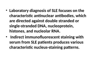 • Laboratory diagnosis of SLE focuses on the
characteristic antinuclear antibodies, which
are directed against double stranded or
single-stranded DNA, nucleoprotein,
histones, and nucleolar RNA.
• Indirect immunofluorescent staining with
serum from SLE patients produces various
characteristic nucleus-staining patterns.
 