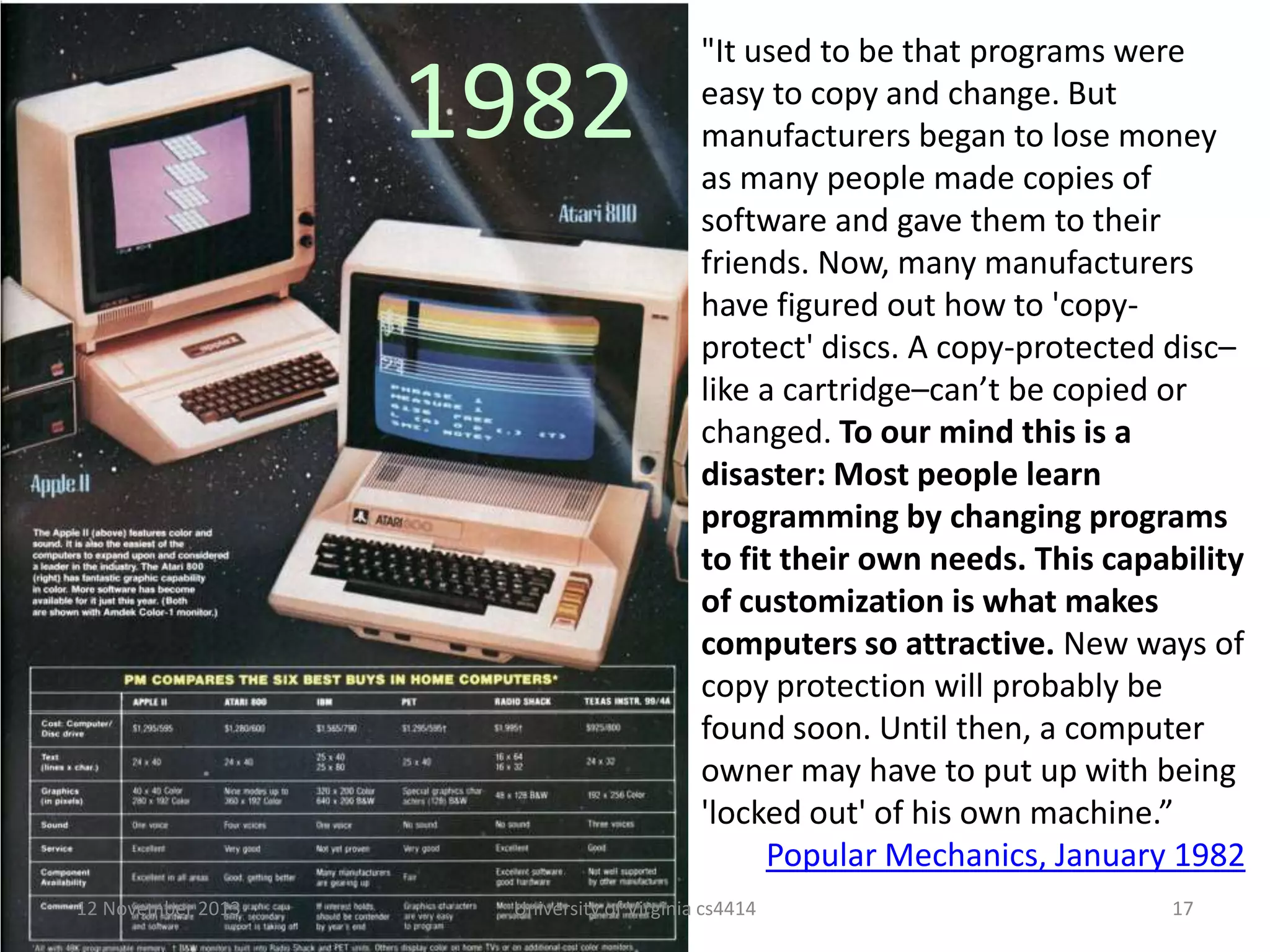 1982

12 November 2013

"It used to be that programs were
easy to copy and change. But
manufacturers began to lose money
as many people made copies of
software and gave them to their
friends. Now, many manufacturers
have figured out how to 'copyprotect' discs. A copy-protected disc–
like a cartridge–can’t be copied or
changed. To our mind this is a
disaster: Most people learn
programming by changing programs
to fit their own needs. This capability
of customization is what makes
computers so attractive. New ways of
copy protection will probably be
found soon. Until then, a computer
owner may have to put up with being
'locked out' of his own machine.”
Popular Mechanics, January 1982

University of Virginia cs4414

17

 