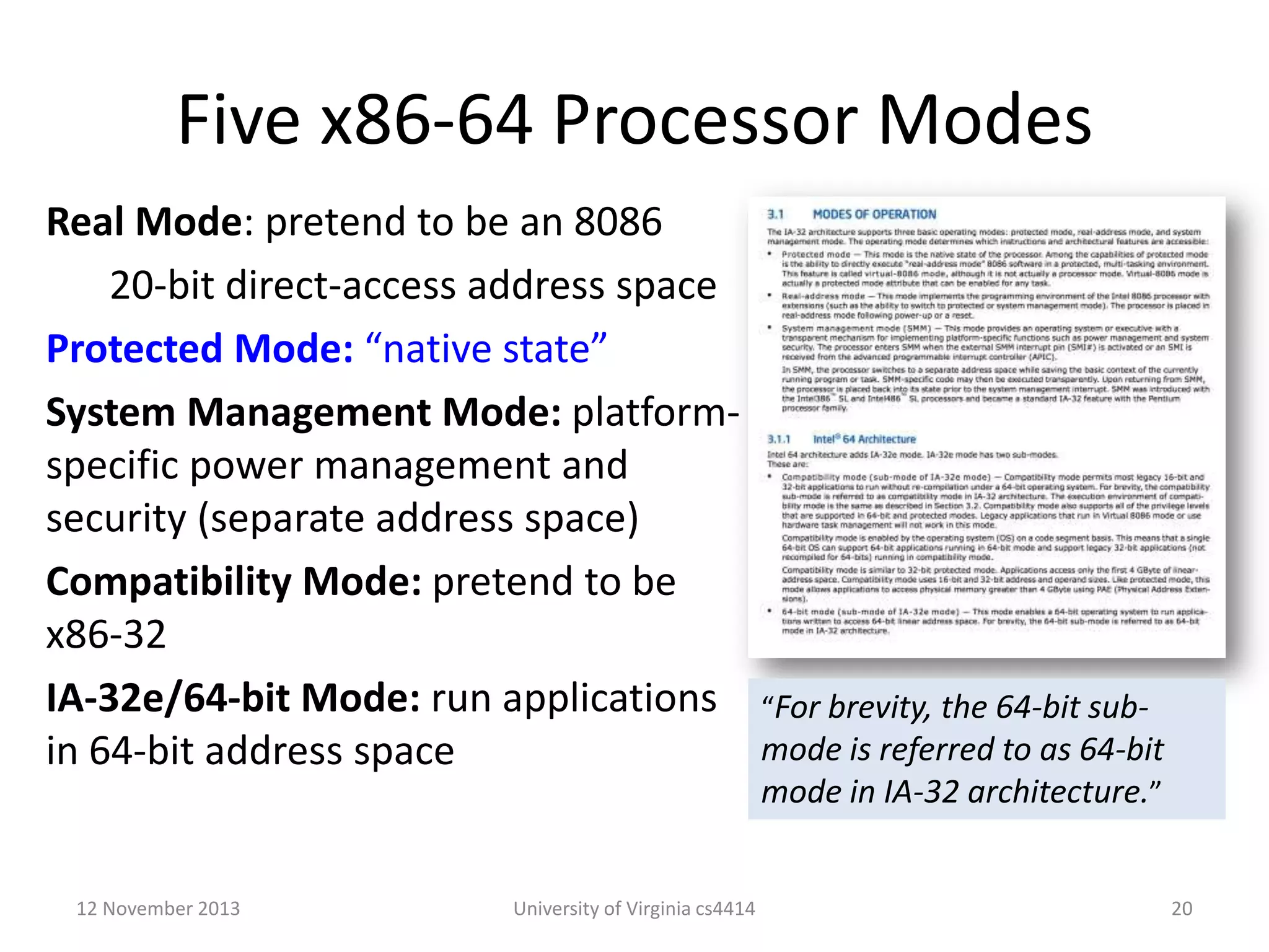 Five x86-64 Processor Modes
Real Mode: pretend to be an 8086
20-bit direct-access address space
Protected Mode: “native state”
System Management Mode: platformspecific power management and
security (separate address space)
Compatibility Mode: pretend to be
x86-32
IA-32e/64-bit Mode: run applications “For brevity, the 64-bit submode is referred to as 64-bit
in 64-bit address space
mode in IA-32 architecture.”
12 November 2013

University of Virginia cs4414

20

 