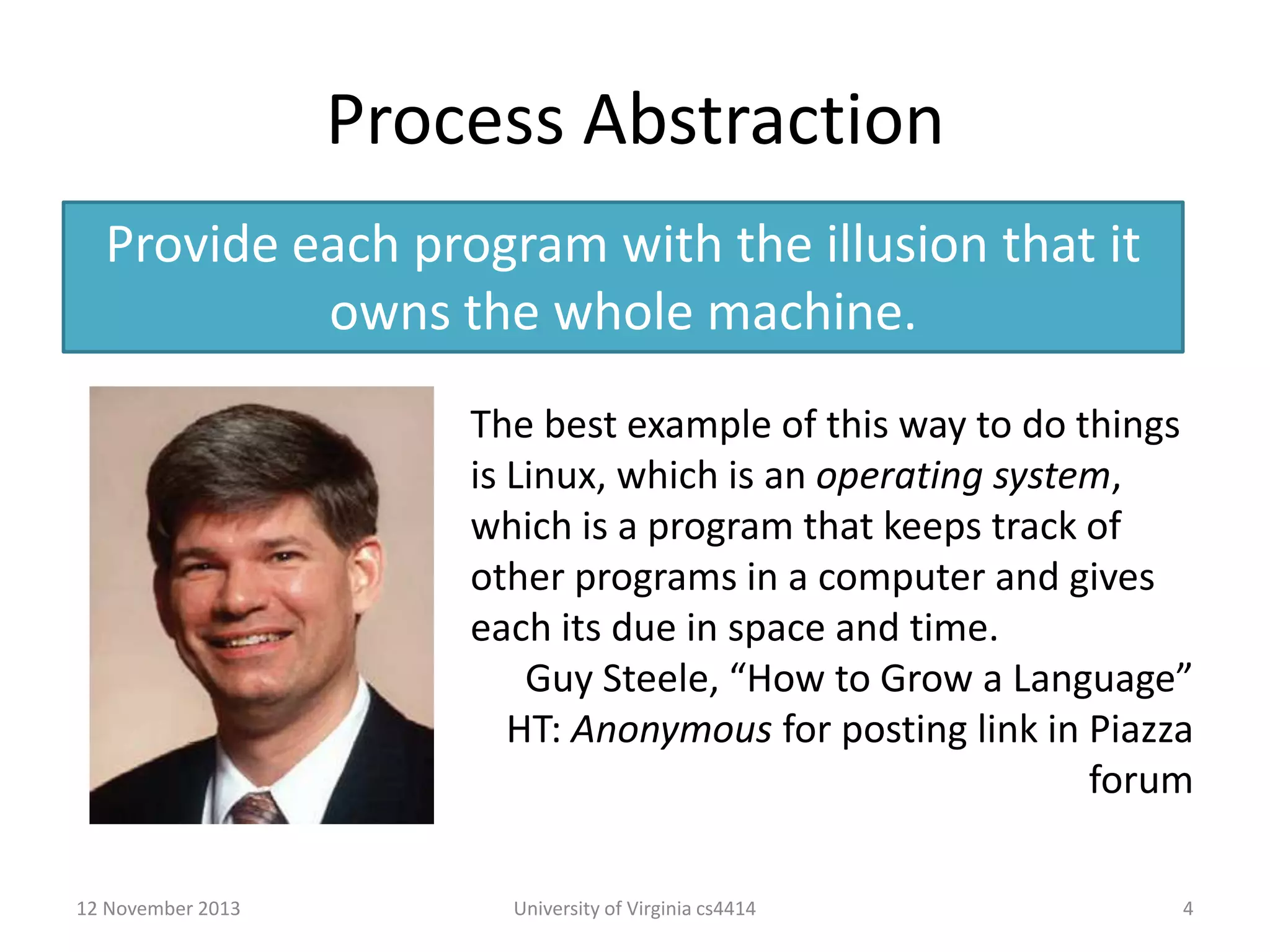 Process Abstraction
Provide each program with the illusion that it
owns the whole machine.
The best example of this way to do things
is Linux, which is an operating system,
which is a program that keeps track of
other programs in a computer and gives
each its due in space and time.
Guy Steele, “How to Grow a Language”
HT: Anonymous for posting link in Piazza
forum
12 November 2013

University of Virginia cs4414

4

 