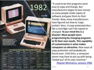 1982

12 November 2013

"It used to be that programs were
easy to copy and change. But
manufacturers began to lose money
as many people made copies of
software and gave them to their
friends. Now, many manufacturers
have figured out how to 'copyprotect' discs. A copy-protected disc–
like a cartridge–can’t be copied or
changed. To our mind this is a
disaster: Most people learn
programming by changing programs
to fit their own needs. This capability
of customization is what makes
computers so attractive. New ways of
copy protection will probably be
found soon. Until then, a computer
owner may have to put up with being
'locked out' of his own machine.”
Popular Mechanics, January 1982

University of Virginia cs4414

17

 