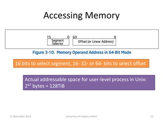 Accessing Memory

16 bits to select segment, 16- 32- or 64- bits to select offset
Actual addressable space for user-level process in Unix:
247 bytes = 128TiB

12 November 2013

University of Virginia cs4414

23

 