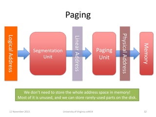 Paging
Memory

Paging
Unit

Physical Address

Linear Address

Logical Address

Segmentation
Unit

We don’t need to store the whole address space in memory!
Most of it is unused, and we can store rarely-used parts on the disk.
12 November 2013

University of Virginia cs4414

32

 