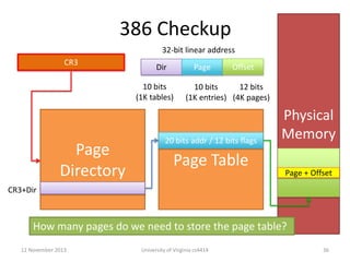 386 Checkup
32-bit linear address
CR3

Dir

Page

10 bits
(1K tables)

Page
Directory

Offset

10 bits
12 bits
(1K entries) (4K pages)

20 bits addr / 12 bits flags

Page Table

Physical
Memory
Page + Offset

CR3+Dir

How many pages do we need to store the page table?
12 November 2013

University of Virginia cs4414

36

 