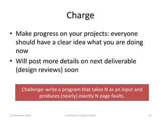 Charge
• Make progress on your projects: everyone
should have a clear idea what you are doing
now
• Will post more details on next deliverable
(design reviews) soon
Challenge: write a program that takes N as an input and
produces (nearly) exactly N page faults.

12 November 2013

University of Virginia cs4414

45

 