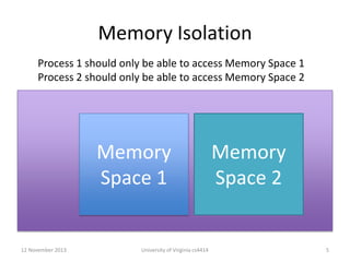 Memory Isolation
Process 1 should only be able to access Memory Space 1
Process 2 should only be able to access Memory Space 2

Memory
Space 1

12 November 2013

University of Virginia cs4414

Memory
Space 2

5

 