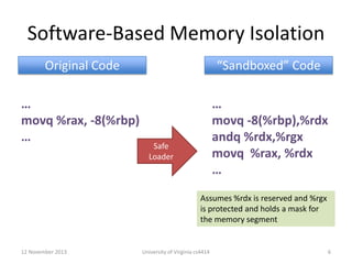 Software-Based Memory Isolation
Original Code

“Sandboxed” Code

…
movq %rax, -8(%rbp)
…

…
movq -8(%rbp),%rdx
andq %rdx,%rgx
movq %rax, %rdx
…

Safe
Loader

Assumes %rdx is reserved and %rgx
is protected and holds a mask for
the memory segment

12 November 2013

University of Virginia cs4414

6

 