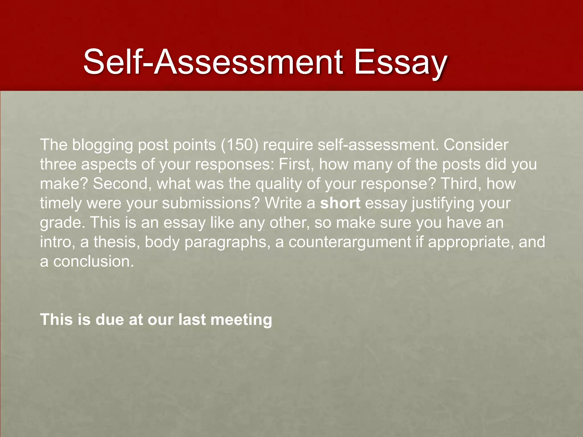 Self-Assessment Essay
The blogging post points (150) require self-assessment. Consider
three aspects of your responses: First, how many of the posts did you
make? Second, what was the quality of your response? Third, how
timely were your submissions? Write a short essay justifying your
grade. This is an essay like any other, so make sure you have an
intro, a thesis, body paragraphs, a counterargument if appropriate, and
a conclusion.
This is due at our last meeting