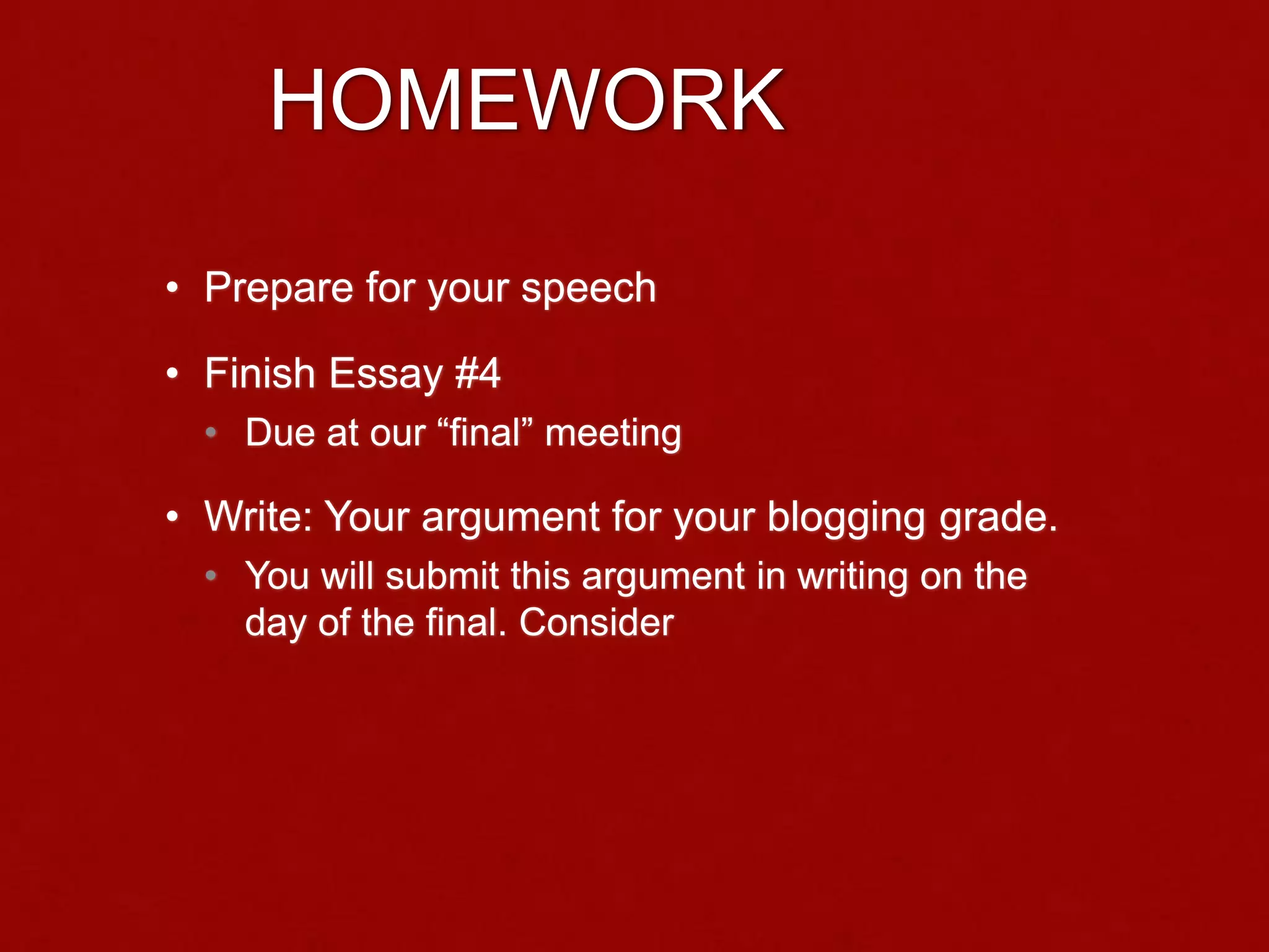 HOMEWORK
• Prepare for your speech
• Finish Essay #4
• Due at our “final” meeting
• Write: Your argument for your blogging grade.
• You will submit this argument in writing on the
day of the final. Consider