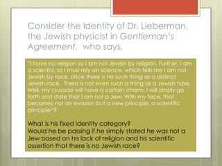 Consider the identity of Dr. Lieberman,
the Jewish physicist in Gentleman’s
Agreement, who says,
“I have no religion so I am not Jewish by religion. Further, I am
a scientist, so I must rely on science, which tells me I am not
Jewish by race, since there is no such thing as a distinct
Jewish race. There is not even such a thing as a Jewish type.
Well, my crusade will have a certain charm. I will simply go
forth and state that I am not a Jew. With my face, that
becomes not an evasion but a new principle, a scientific
principle“?

What is his fixed identity category?
Would he be passing if he simply stated he was not a
Jew based on his lack of religion and his scientific
assertion that there is no Jewish race?
 
