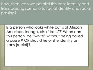 How, then, can we parallel this trans identity and
trans passing scenario to racial identity and racial
passing?


   Is a person who looks white but is of African
   American lineage, also “trans”? When can
   this person be “white” without being called
   a passer? OR should he or she identify as
   trans (racial)?
 