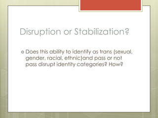 Disruption or Stabilization?

 Doesthis ability to identify as trans (sexual,
 gender, racial, ethnic)and pass or not
 pass disrupt identity categories? How?
 
