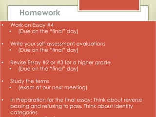 Homework
•    Work on Essay #4
    • (Due on the “final” day)

•    Write your self-assessment evaluations
    • (Due on the “final” day)

•    Revise Essay #2 or #3 for a higher grade
    • (Due on the “final” day)

•    Study the terms
    • (exam at our next meeting)

•   In Preparation for the final essay: Think about reverse
    passing and refusing to pass. Think about identity
    categories
 