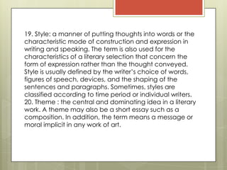 19. Style: a manner of putting thoughts into words or the
characteristic mode of construction and expression in
writing and speaking. The term is also used for the
characteristics of a literary selection that concern the
form of expression rather than the thought conveyed.
Style is usually defined by the writer’s choice of words,
figures of speech, devices, and the shaping of the
sentences and paragraphs. Sometimes, styles are
classified according to time period or individual writers. 
20. Theme : the central and dominating idea in a literary
work. A theme may also be a short essay such as a
composition. In addition, the term means a message or
moral implicit in any work of art.
 