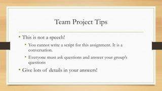 Team Project Tips
• This is not a speech!
• You cannot write a script for this assignment. It is a
conversation.
• Everyone must ask questions and answer your group’s
questions
• Give lots of details in your answers!
 