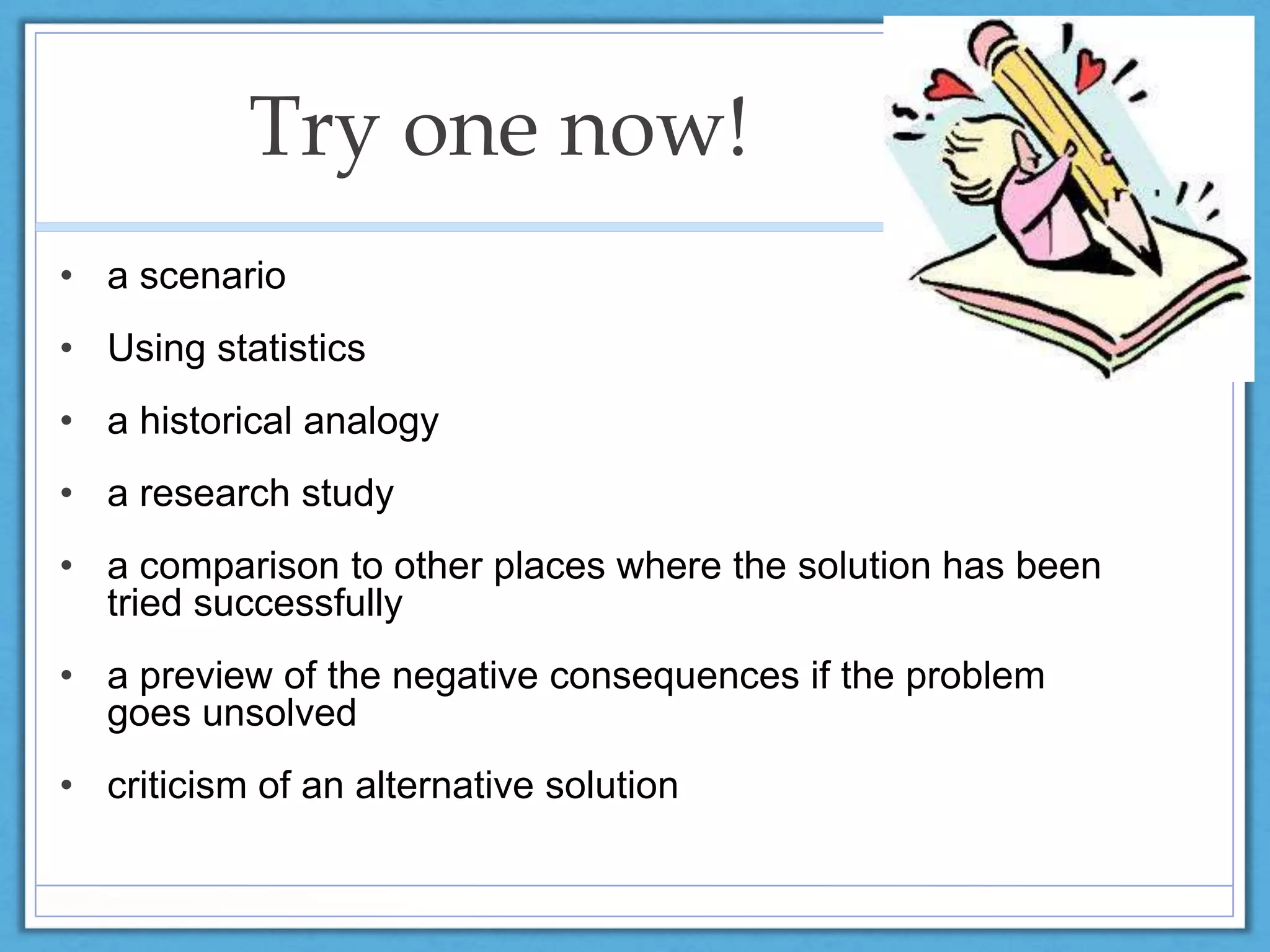 Try one now!
• a scenario
• Using statistics
• a historical analogy
• a research study
• a comparison to other places where the solution has been
tried successfully
• a preview of the negative consequences if the problem
goes unsolved
• criticism of an alternative solution
 